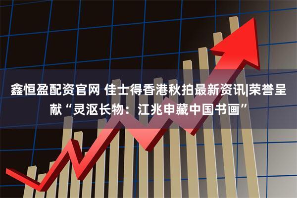 鑫恒盈配资官网 佳士得香港秋拍最新资讯|荣誉呈献“灵沤长物：江兆申藏中国书画”