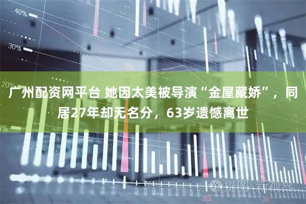 广州配资网平台 她因太美被导演“金屋藏娇”，同居27年却无名分，63岁遗憾离世