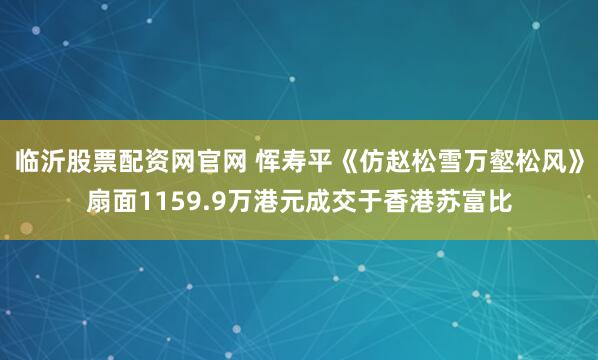 临沂股票配资网官网 恽寿平《仿赵松雪万壑松风》扇面1159.9万港元成交于香港苏富比