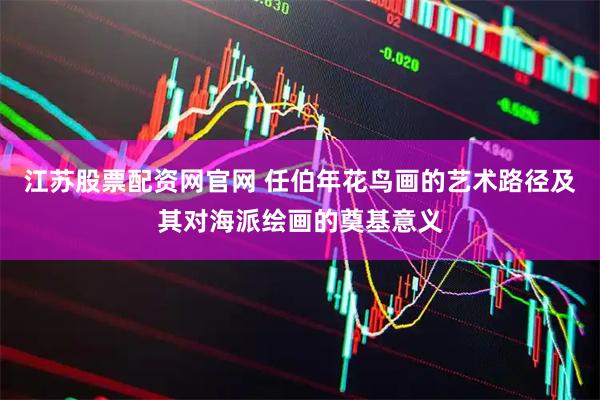 江苏股票配资网官网 任伯年花鸟画的艺术路径及其对海派绘画的奠基意义