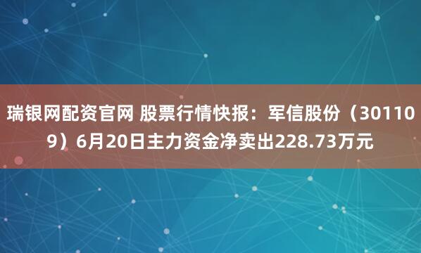 瑞银网配资官网 股票行情快报：军信股份（301109）6月20日主力资金净卖出228.73万元