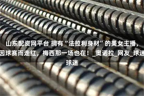 山东配资网平台 拥有“法拉利身材”的美女主播，因球赛而走红，梅西那一场也在！_奥诺拉_网友_球迷