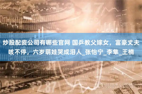 炒股配资公司有哪些官网 国乒教父嫁女，富豪丈夫咳不停，六岁萌娃哭成泪人_张怡宁_李隼_王楠