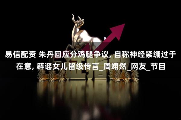 易信配资 朱丹回应分鸡腿争议, 自称神经紧绷过于在意, 辟谣女儿留级传言_周翊然_网友_节目
