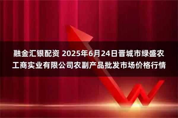 融金汇银配资 2025年6月24日晋城市绿盛农工商实业有限公司农副产品批发市场价格行情