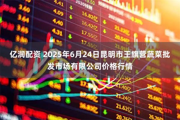 亿润配资 2025年6月24日昆明市王旗营蔬菜批发市场有限公司价格行情