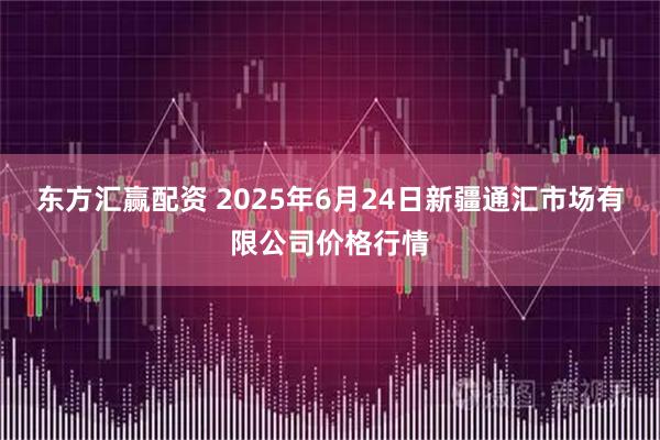 东方汇赢配资 2025年6月24日新疆通汇市场有限公司价格行情