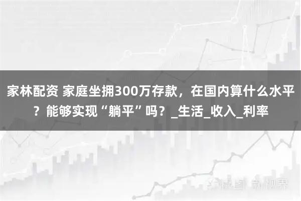 家林配资 家庭坐拥300万存款，在国内算什么水平？能够实现“躺平”吗？_生活_收入_利率