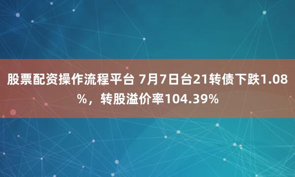 股票配资操作流程平台 7月7日台21转债下跌1.08%，转股溢价率104.39%