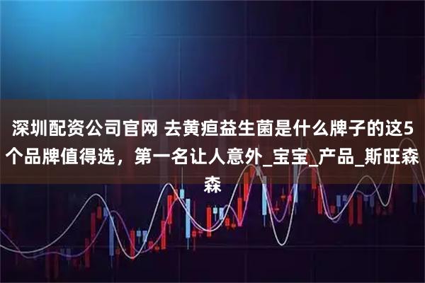 深圳配资公司官网 去黄疸益生菌是什么牌子的这5个品牌值得选，第一名让人意外_宝宝_产品_斯旺森