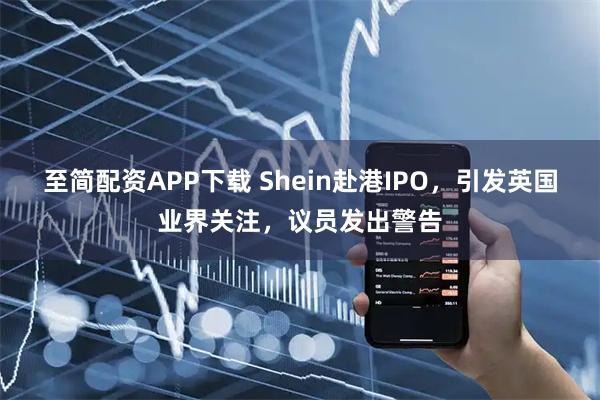 至简配资APP下载 Shein赴港IPO，引发英国业界关注，议员发出警告