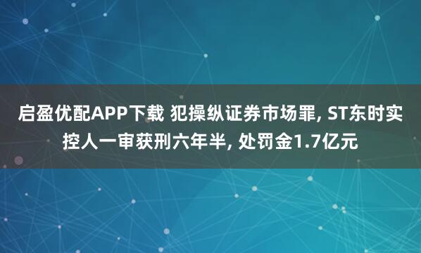 启盈优配APP下载 犯操纵证券市场罪, ST东时实控人一审获刑六年半, 处罚金1.7亿元