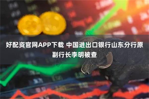 好配资官网APP下载 中国进出口银行山东分行原副行长李明被查