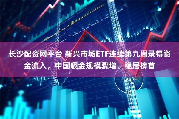 长沙配资网平台 新兴市场ETF连续第九周录得资金流入，中国吸金规模骤增、稳居榜首