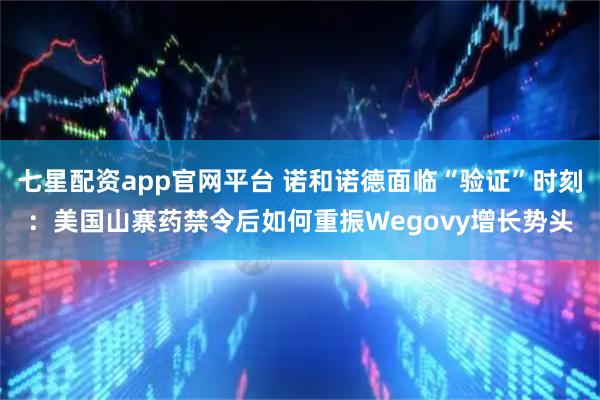 七星配资app官网平台 诺和诺德面临“验证”时刻：美国山寨药禁令后如何重振Wegovy增长势头