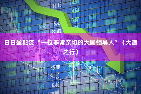 日日盈配资 “一位非常亲切的大国领导人”（大道之行）