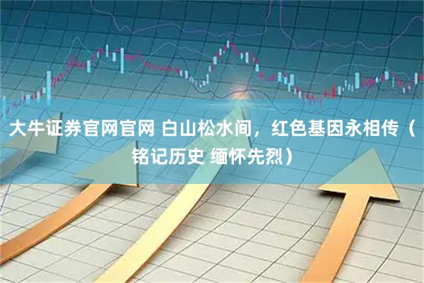 大牛证券官网官网 白山松水间，红色基因永相传（铭记历史 缅怀先烈）