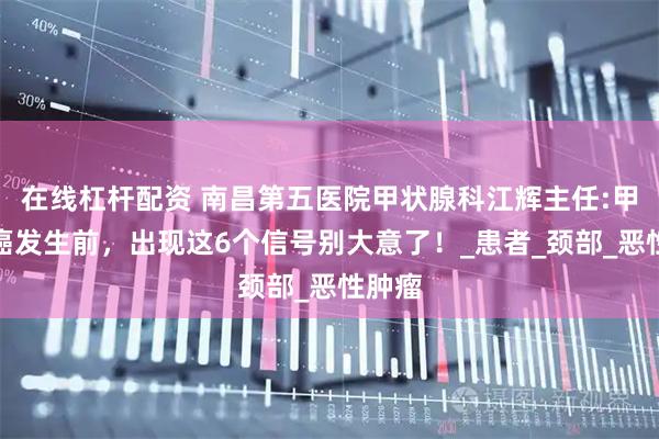 在线杠杆配资 南昌第五医院甲状腺科江辉主任:甲状腺癌发生前,出现这6个信号别大意了!_患者_颈部_恶性肿瘤