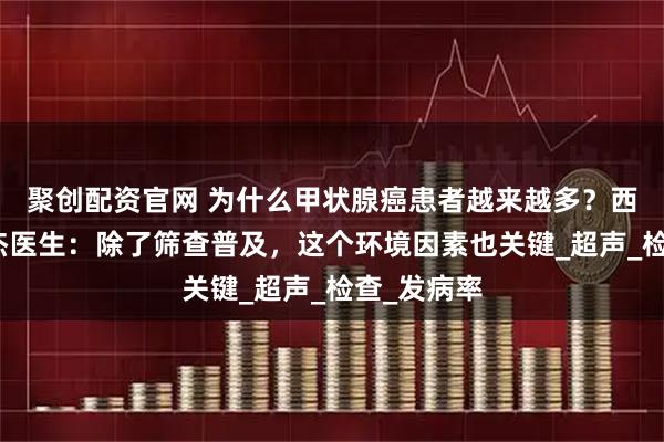 聚创配资官网 为什么甲状腺癌患者越来越多？西安甲康张杰医生：除了筛查普及，这个环境因素也关键_超声_检查_发病率