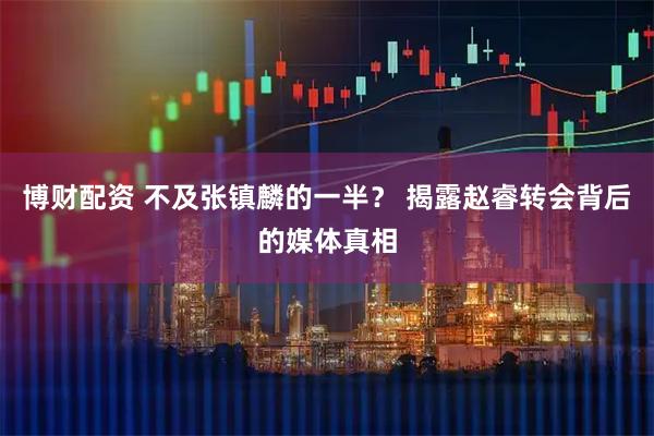 博财配资 不及张镇麟的一半？ 揭露赵睿转会背后的媒体真相