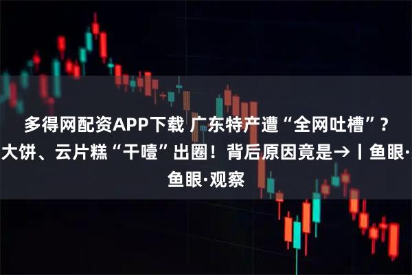 多得网配资APP下载 广东特产遭“全网吐槽”？西樵大饼、云片糕“干噎”出圈！背后原因竟是→丨鱼眼·观察