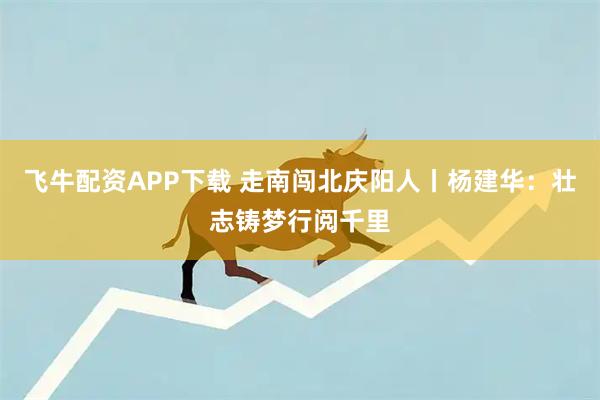 飞牛配资APP下载 走南闯北庆阳人丨杨建华：壮志铸梦行阅千里