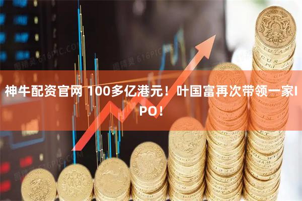 神牛配资官网 100多亿港元！叶国富再次带领一家IPO！