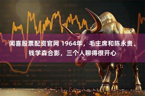 闻喜股票配资官网 1964年，毛主席和陈永贵、钱学森合影，三个人聊得很开心