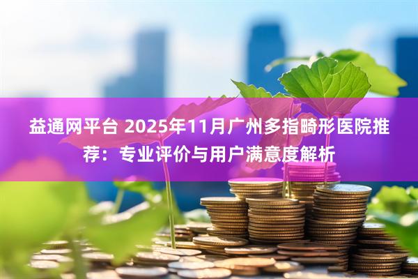 益通网平台 2025年11月广州多指畸形医院推荐：专业评价与用户满意度解析