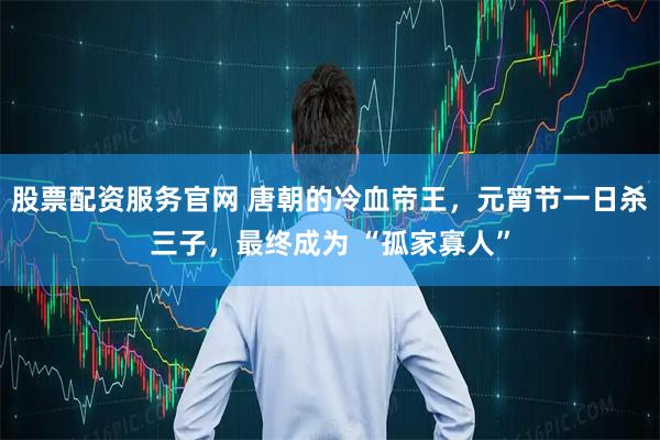 股票配资服务官网 唐朝的冷血帝王，元宵节一日杀三子，最终成为 “孤家寡人”