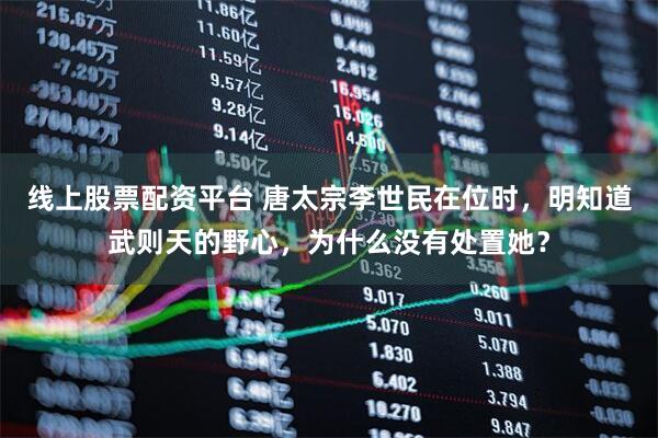 线上股票配资平台 唐太宗李世民在位时，明知道武则天的野心，为什么没有处置她？