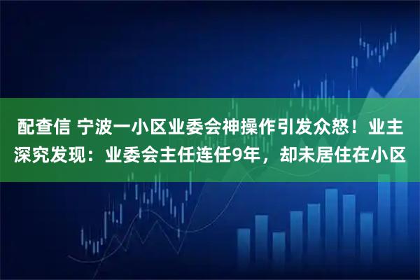 配查信 宁波一小区业委会神操作引发众怒！业主深究发现：业委会主任连任9年，却未居住在小区