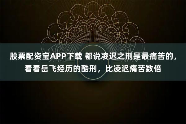 股票配资宝APP下载 都说凌迟之刑是最痛苦的，看看岳飞经历的酷刑，比凌迟痛苦数倍