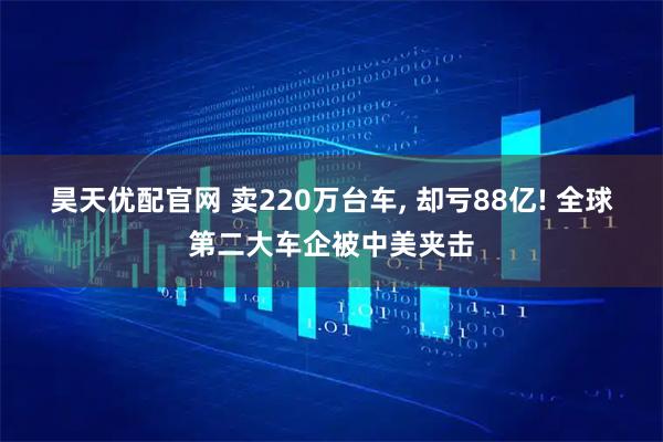 昊天优配官网 卖220万台车, 却亏88亿! 全球第二大车企被中美夹击