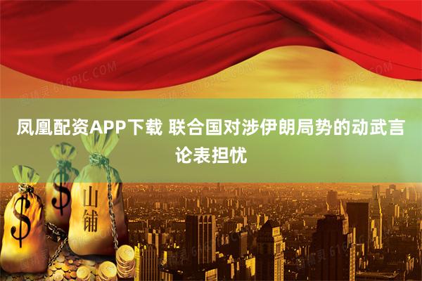 凤凰配资APP下载 联合国对涉伊朗局势的动武言论表担忧