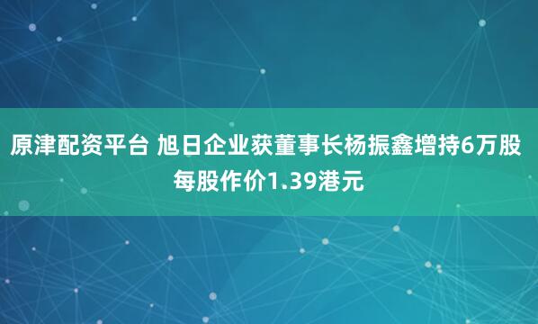 原津配资平台 旭日企业获董事长杨振鑫增持6万股 每股作价1.39港元