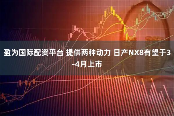 盈为国际配资平台 提供两种动力 日产NX8有望于3-4月上市