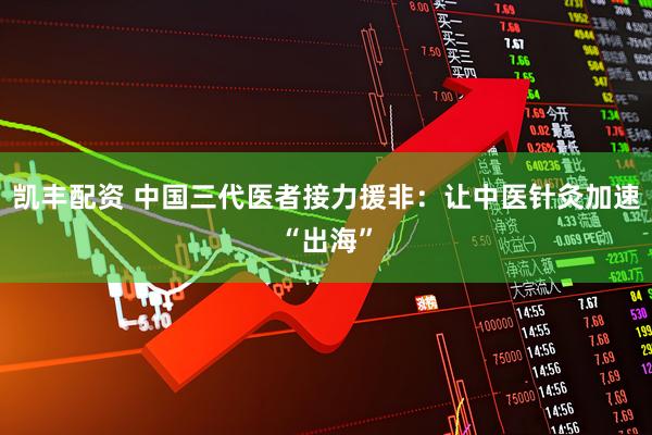凯丰配资 中国三代医者接力援非：让中医针灸加速“出海”
