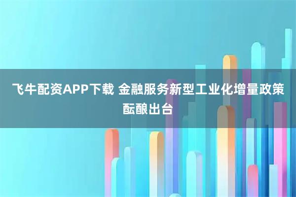 飞牛配资APP下载 金融服务新型工业化增量政策酝酿出台