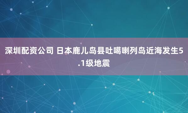 深圳配资公司 日本鹿儿岛县吐噶喇列岛近海发生5.1级地震