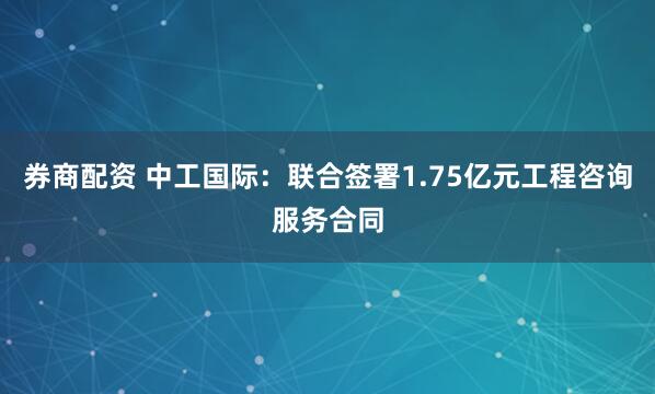 券商配资 中工国际：联合签署1.75亿元工程咨询服务合同
