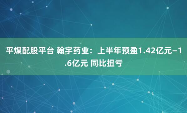 平煤配股平台 翰宇药业：上半年预盈1.42亿元—1.6亿元 同比扭亏