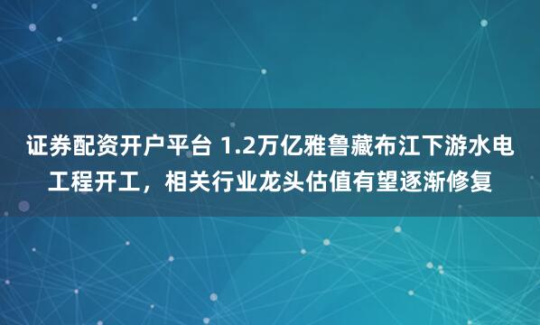 证券配资开户平台 1.2万亿雅鲁藏布江下游水电工程开工，相关行业龙头估值有望逐渐修复