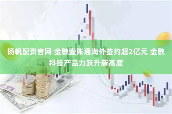 扬帆配资官网 金融壹账通海外签约超2亿元 金融科技产品力跃升新高度