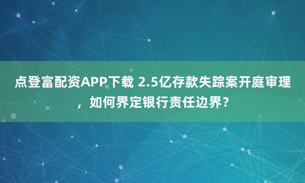 点登富配资APP下载 2.5亿存款失踪案开庭审理,如何界定银行责任边界?