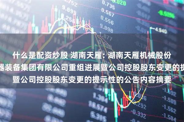 什么是配资炒股 湖南天雁: 湖南天雁机械股份有限公司关于中国兵器装备集团有限公司重组进展暨公司控股股东变更的提示性的公告内容摘要