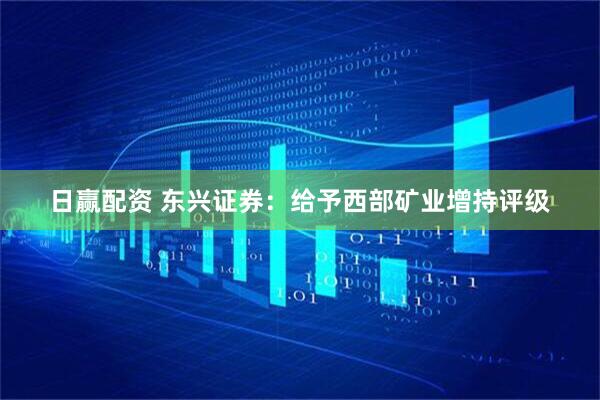 日赢配资 东兴证券：给予西部矿业增持评级