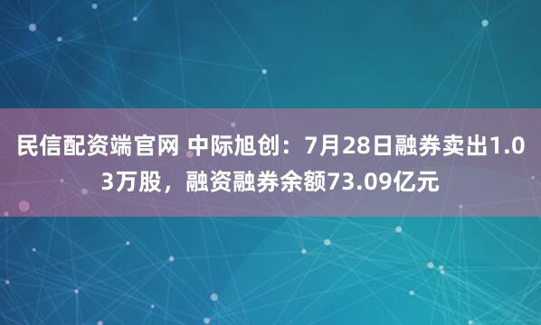 民信配资端官网 中际旭创：7月28日融券卖出1.03万股，融资融券余额73.09亿元
