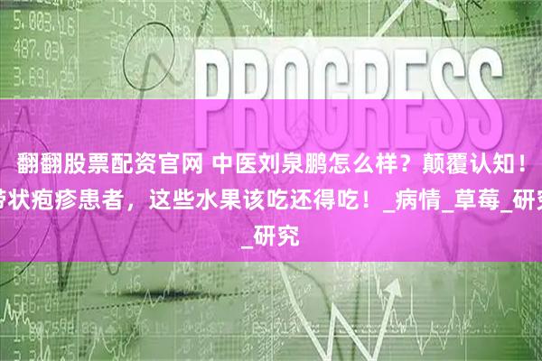 翻翻股票配资官网 中医刘泉鹏怎么样？颠覆认知！带状疱疹患者，这些水果该吃还得吃！_病情_草莓_研究
