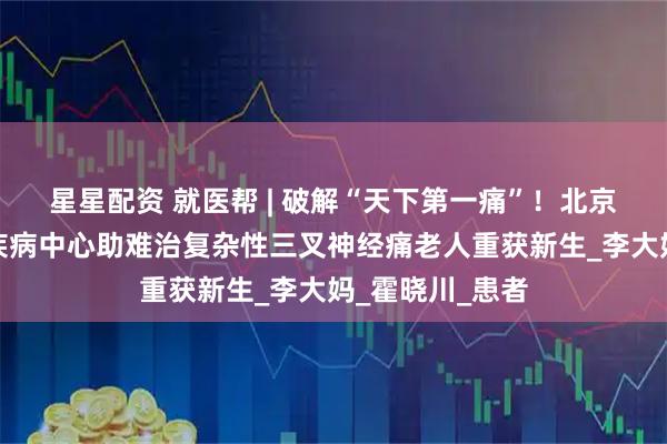 星星配资 就医帮 | 破解“天下第一痛”！北京安贞医院神经疾病中心助难治复杂性三叉神经痛老人重获新生_李大妈_霍晓川_患者